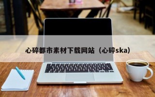 德宏心碎都市素材下载网站（心碎ska）